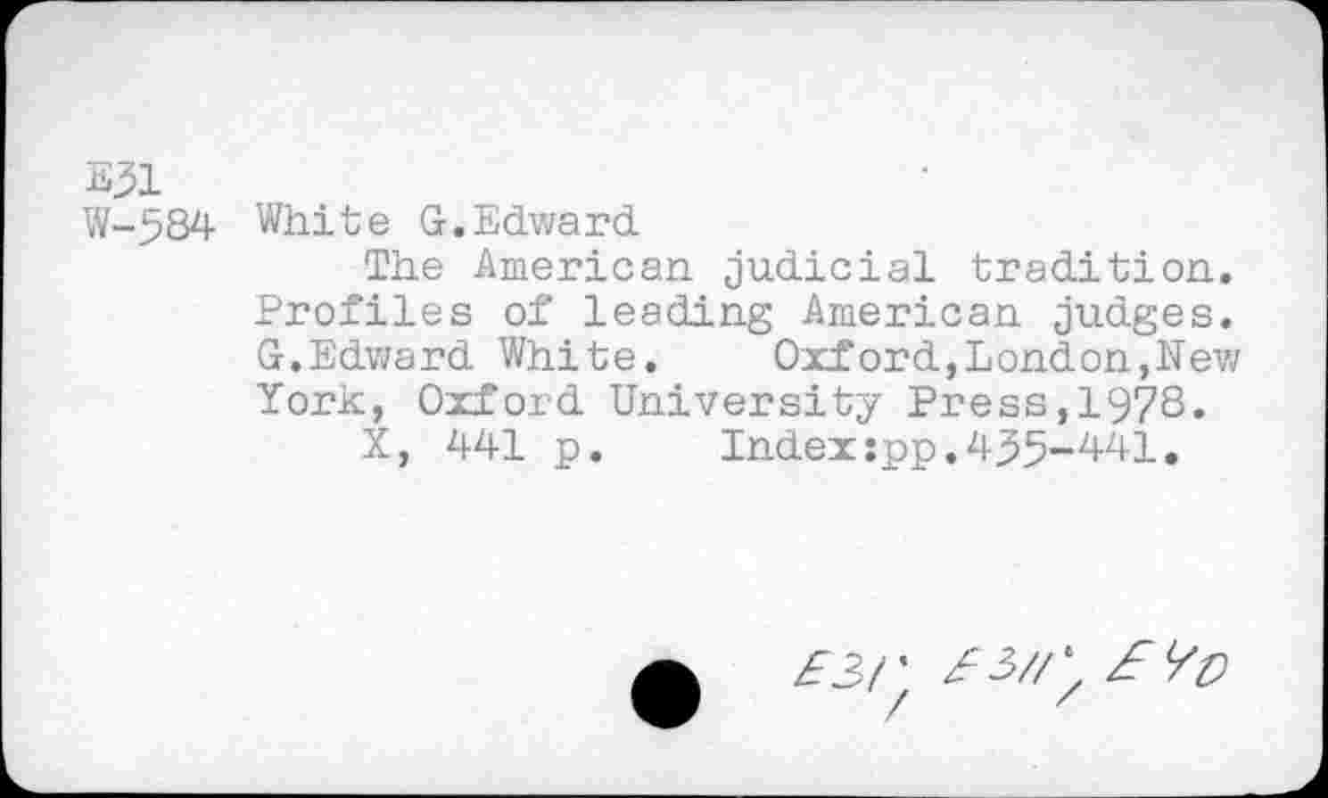 ﻿E31
W-584 White G.Edward
The American judicial tradition. Profiles of leading American judges. G.Edward White. Oxford,London,New York, Oxford University Press,1978.
X, 441 p.	Index:pp.435-441.
zFJ/’ 3'3//^ £